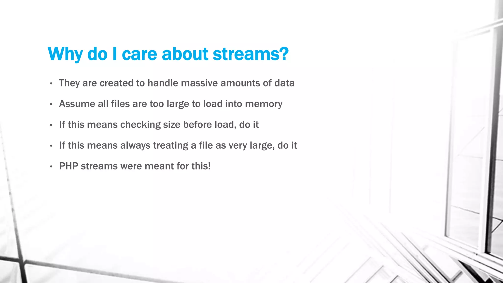 Why do I care about streams?
• They are created to handle massive amounts of data
• Assume all files are too large to load into memory
• If this means checking size before load, do it
• If this means always treating a file as very large, do it
• PHP streams were meant for this!
 