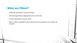 What are Filters?
• Performs operations on stream data
• Can be prepended or appended (even on the fly)
• Can be attached to read or write
• When a filter is added for read and write, two instances of the filter are
created.
 