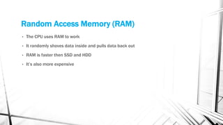 Random Access Memory (RAM)
• The CPU uses RAM to work
• It randomly shoves data inside and pulls data back out
• RAM is faster then SSD and HDD
• It’s also more expensive
 