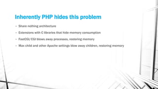 Inherently PHP hides this problem
• Share nothing architecture
• Extensions with C libraries that hide memory consumption
• FastCGI/CGI blows away processes, restoring memory
• Max child and other Apache settings blow away children, restoring memory
 