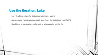 Use the iteration, Luke
• Lazy fetching exists for database fetching – use it!
• Always page (window) your result sets from the database – ALWAYS
• Use filters or generators to format or alter results on the fly
 