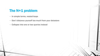 The N+1 problem
• In simple terms, nested loops
• Don’t distance yourself too much from your datastore
• Collapse into one or two queries instead
 