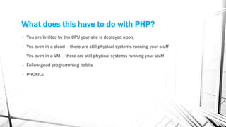 What does this have to do with PHP?
• You are limited by the CPU your site is deployed upon.
• Yes even in a cloud – there are still physical systems running your stuff
• Yes even in a VM – there are still physical systems running your stuff
• Follow good programming habits
• PROFILE
 