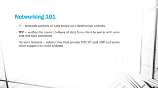 Networking 101
• IP – forwards packets of data based on a destination address
• TCP – verifies the correct delivery of data from client to server with error
and lost data correction
• Network Sockets – subroutines that provide TCP/IP (and UDP and some
other support) on most systems
 