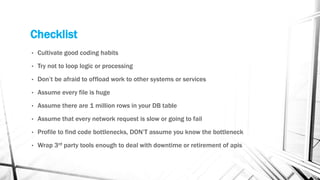Checklist
• Cultivate good coding habits
• Try not to loop logic or processing
• Don’t be afraid to offload work to other systems or services
• Assume every file is huge
• Assume there are 1 million rows in your DB table
• Assume that every network request is slow or going to fail
• Profile to find code bottlenecks, DON’T assume you know the bottleneck
• Wrap 3rd party tools enough to deal with downtime or retirement of apis
 