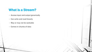 What is a Stream?
• Access input and output generically
• Can write and read linearly
• May or may not be seekable
• Comes in chunks of data
 
