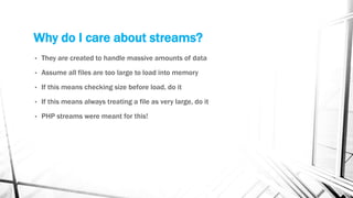 Why do I care about streams?
• They are created to handle massive amounts of data
• Assume all files are too large to load into memory
• If this means checking size before load, do it
• If this means always treating a file as very large, do it
• PHP streams were meant for this!
 