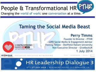 Taming the Social Media Beast
Perry Timms
Founder & Director - PTHR
CIPD Social Media & Engagement Advisor
Visiting Fellow - Sheffield Hallam University
Non-Executive Director - GiveBackUK
1 July 2014
 