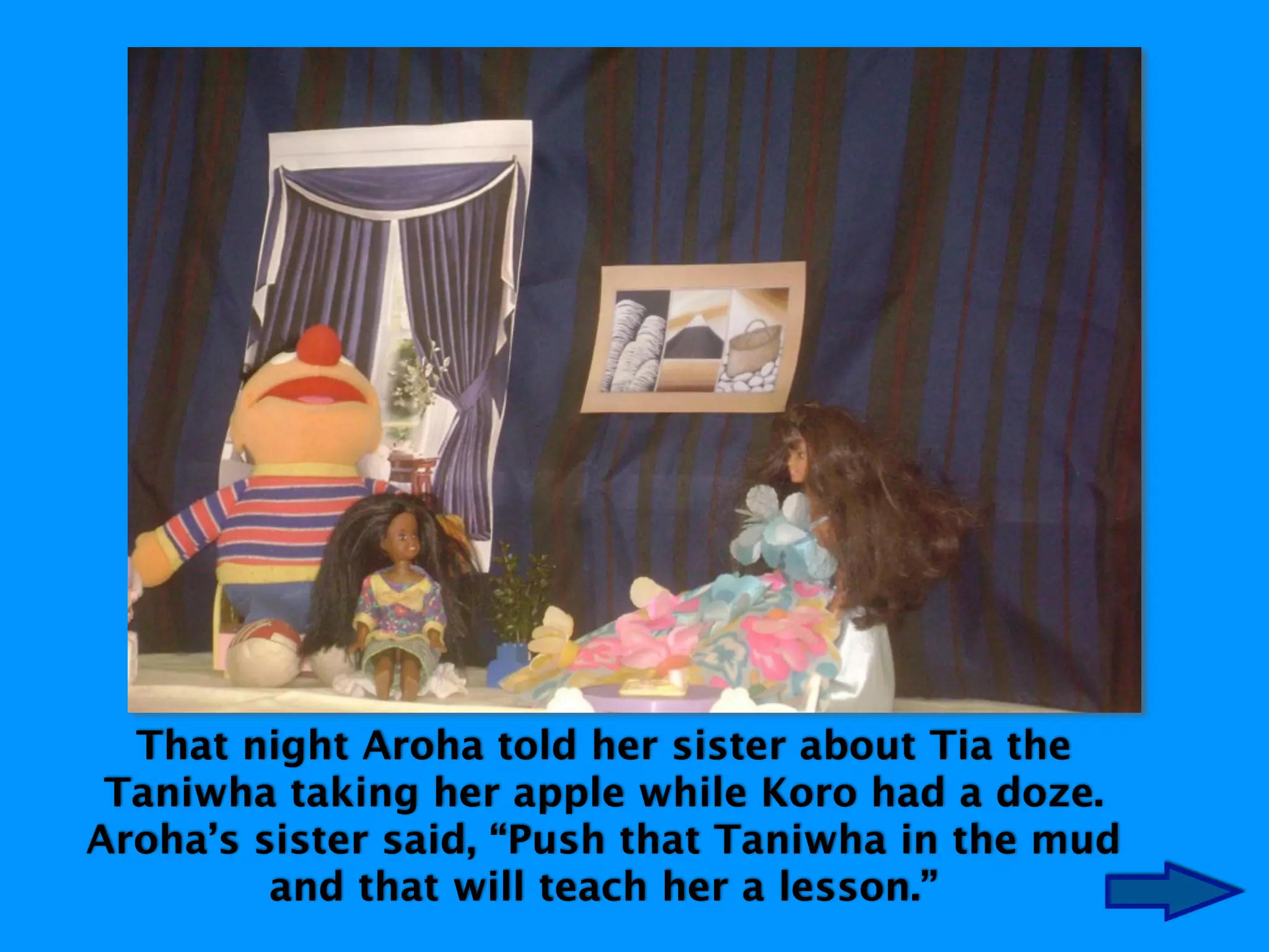 That night Aroha told her sister about Tia the
Taniwha taking her apple while Koro had a doze.
Aroha’s sister said, “Push that Taniwha in the mud
and that will teach her a lesson.”