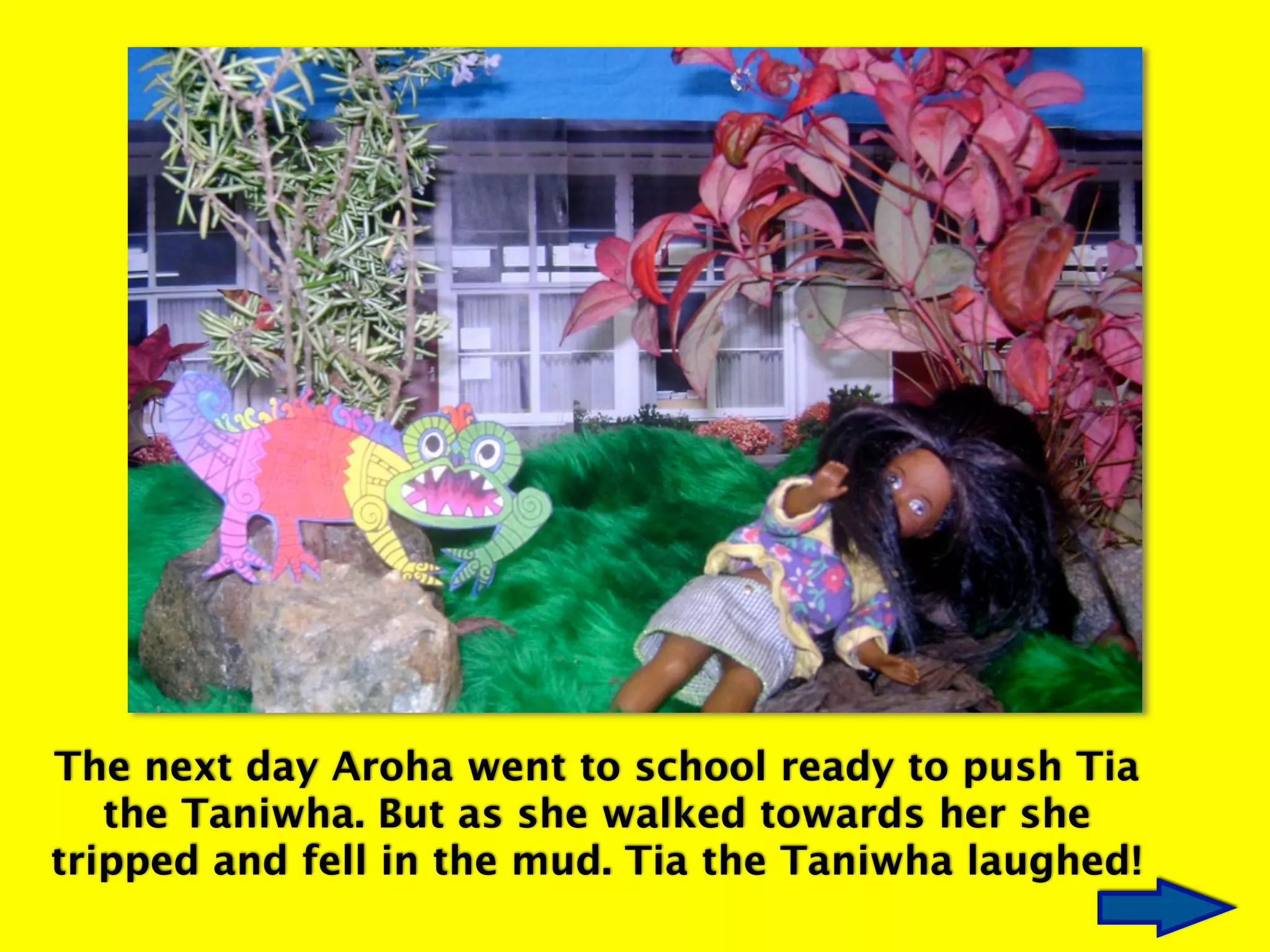 The next day Aroha went to school ready to push Tia
the Taniwha. But as she walked towards her she
tripped and fell in the mud. Tia the Taniwha laughed!