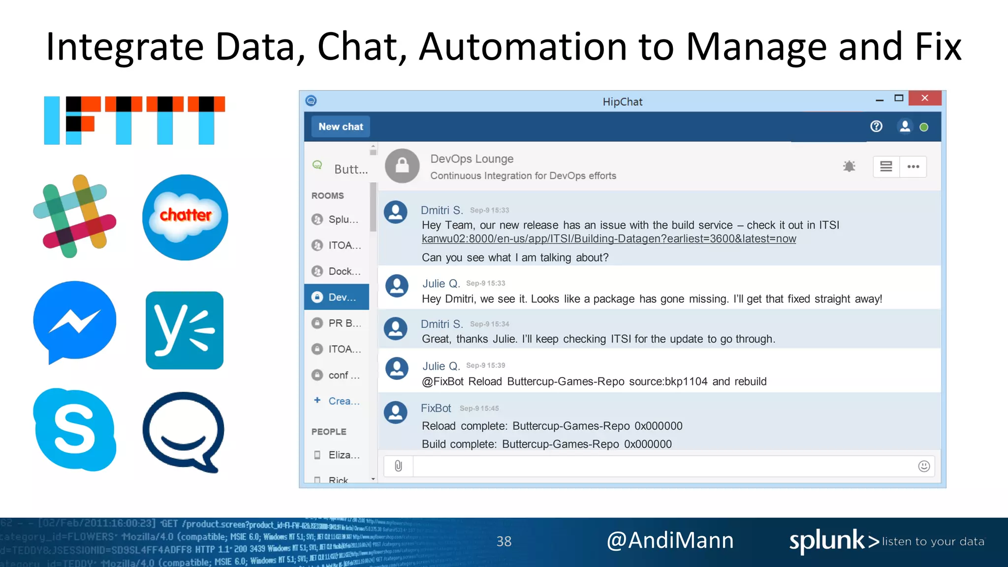 @AndiMann
FixBot Sep-9 15:45
Dmitri S. Sep-9 15:34
Dmitri S. Sep-9 15:33
Integrate Data, Chat, Automation to Manage and Fix
Butt…
Hey Team, our new release has an issue with the build service – check it out in ITSI
kanwu02:8000/en-us/app/ITSI/Building-Datagen?earliest=3600&latest=now
Can you see what I am talking about?
Hey Dmitri, we see it. Looks like a package has gone missing. I’ll get that fixed straight away!
Great, thanks Julie. I’ll keep checking ITSI for the update to go through.
@FixBot Reload Buttercup-Games-Repo source:bkp1104 and rebuild
Reload complete: Buttercup-Games-Repo 0x000000
Build complete: Buttercup-Games-Repo 0x000000
Julie Q. Sep-9 15:33
Julie Q. Sep-9 15:39
38
 
