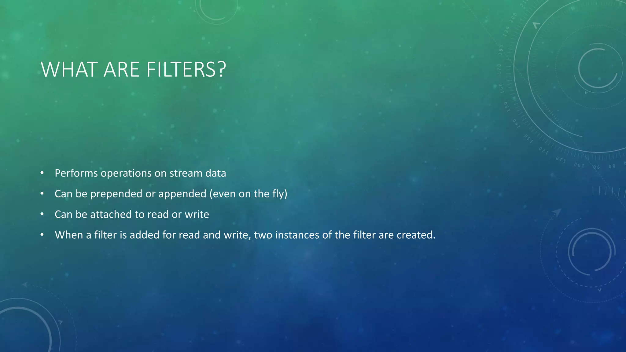 WHAT ARE FILTERS?
• Performs operations on stream data
• Can be prepended or appended (even on the fly)
• Can be attached to read or write
• When a filter is added for read and write, two instances of the filter are created.
 