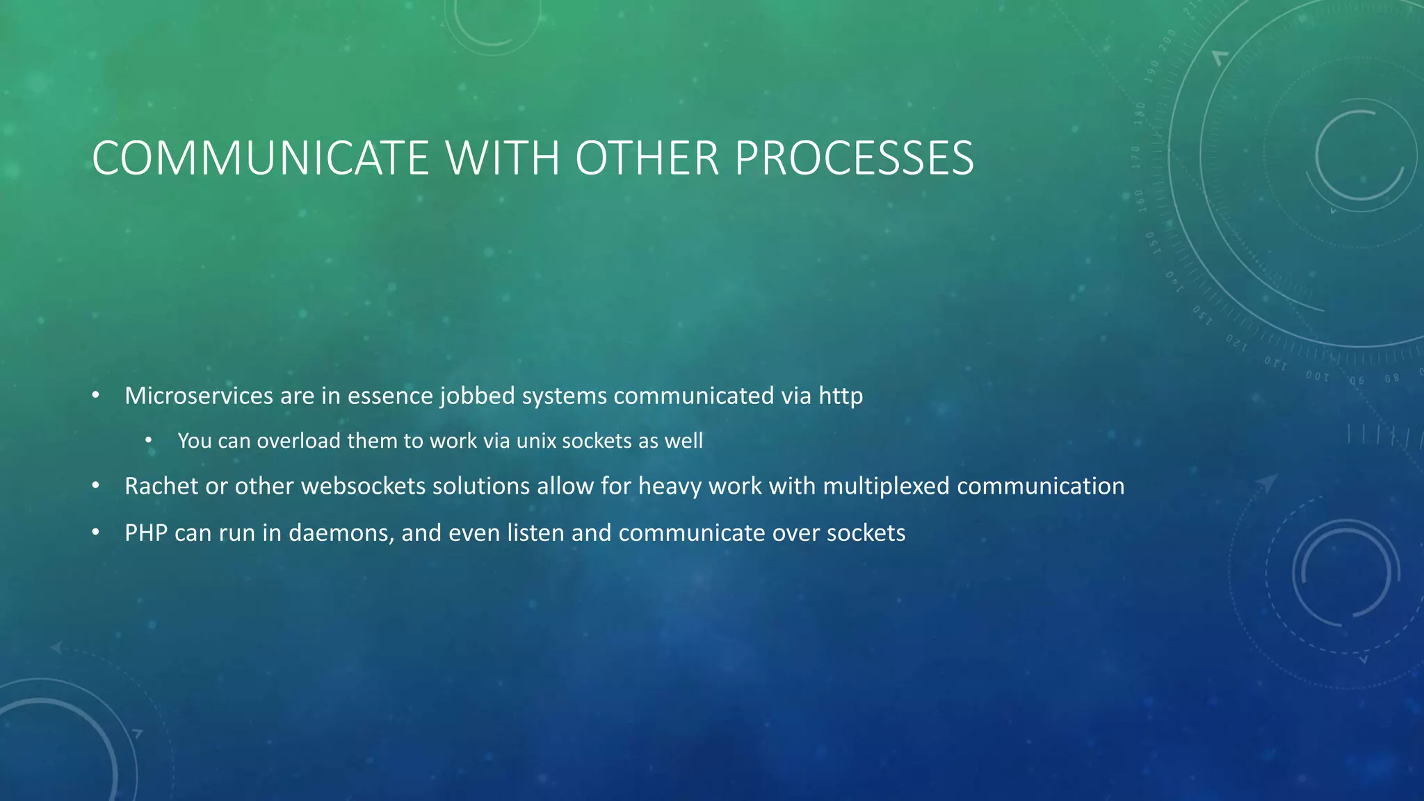 COMMUNICATE WITH OTHER PROCESSES
• Microservices are in essence jobbed systems communicated via http
• You can overload them to work via unix sockets as well
• Rachet or other websockets solutions allow for heavy work with multiplexed communication
• PHP can run in daemons, and even listen and communicate over sockets
 