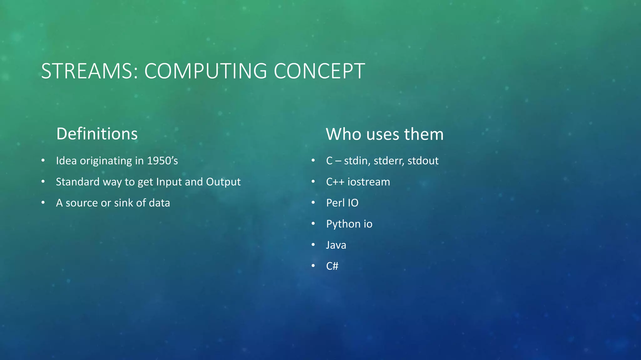 STREAMS: COMPUTING CONCEPT
Definitions
• Idea originating in 1950’s
• Standard way to get Input and Output
• A source or sink of data
Who uses them
• C – stdin, stderr, stdout
• C++ iostream
• Perl IO
• Python io
• Java
• C#
 