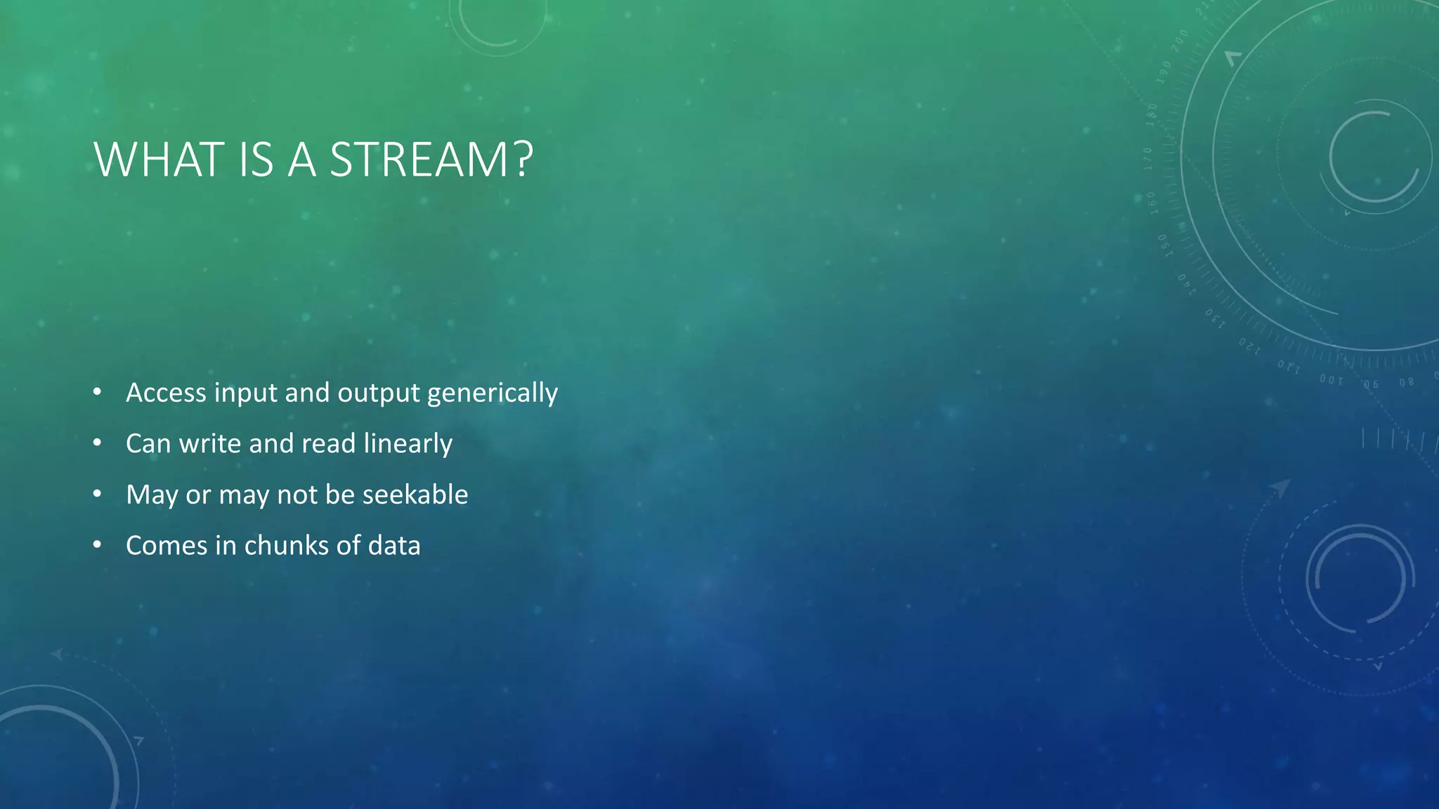 WHAT IS A STREAM?
• Access input and output generically
• Can write and read linearly
• May or may not be seekable
• Comes in chunks of data
 