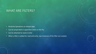 WHAT ARE FILTERS?
• Performs operations on stream data
• Can be prepended or appended (even on the fly)
• Can be attached to read or write
• When a filter is added for read and write, two instances of the filter are created.
 