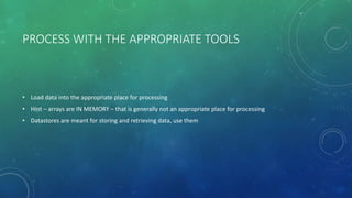 PROCESS WITH THE APPROPRIATE TOOLS
• Load data into the appropriate place for processing
• Hint – arrays are IN MEMORY – that is generally not an appropriate place for processing
• Datastores are meant for storing and retrieving data, use them
 