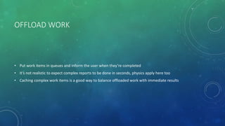 OFFLOAD WORK
• Put work items in queues and inform the user when they’re completed
• It’s not realistic to expect complex reports to be done in seconds, physics apply here too
• Caching complex work items is a good way to balance offloaded work with immediate results
 