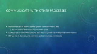 COMMUNICATE WITH OTHER PROCESSES
• Microservices are in essence jobbed systems communicated via http
• You can overload them to work via unix sockets as well
• Rachet or other websockets solutions allow for heavy work with multiplexed communication
• PHP can run in daemons, and even listen and communicate over sockets
 