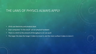 THE LAWS OF PHYSICS ALWAYS APPLY
• CPUS use electricity and produce heat
• Even computers “in the cloud” are on physical hardware
• There is a limit to the amount of throughput a nic can push
• The larger the data the longer it takes to move it, and the more surface it takes to store it
 
