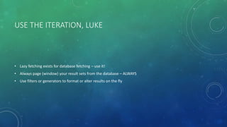 USE THE ITERATION, LUKE
• Lazy fetching exists for database fetching – use it!
• Always page (window) your result sets from the database – ALWAYS
• Use filters or generators to format or alter results on the fly
 