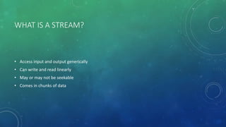 WHAT IS A STREAM?
• Access input and output generically
• Can write and read linearly
• May or may not be seekable
• Comes in chunks of data
 