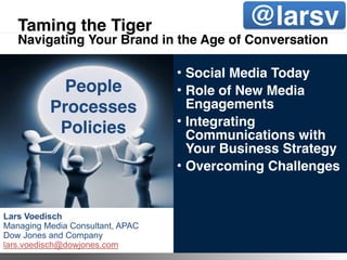 Taming the Tiger                                           @larsv
   Navigating Your Brand in the Age of Conversation

                                               • Social Media Today
            People                             • Role of New Media
          Processes                              Engagements
                                               • Integrating
           Policies                              Communications with
                                                 Your Business Strategy
                                               • Overcoming Challenges


Lars Voedisch
Managing Media Consultant, APAC
Dow Jones and Company
lars.voedisch@dowjones.com        ©2011 Dow Jones & Company
 