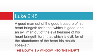 A good man out of the good treasure of his
heart bringeth forth that which is good; and
an evil man out of the evil treasure of his
heart bringeth forth that which is evil: for of
the abundance of the heart his mouth
speaketh.
THE MOUTH IS A WINDOW INTO THE HEART!
Luke 6:45
 