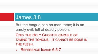 But the tongue can no man tame; it is an
unruly evil, full of deadly poison.
ONLY THE HOLY GHOST IS CAPABLE OF
TAMING THE TONGUE. IT CANNOT BE DONE IN
THE FLESH.
 REFERENCE ISAIAH 6:5-7
James 3:8
 