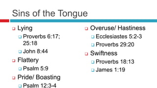 Sins of the Tongue
 Lying
 Proverbs 6:17;
25:18
 John 8:44
 Flattery
 Psalm 5:9
 Pride/ Boasting
 Psalm 12:3-4
 Overuse/ Hastiness
 Ecclesiastes 5:2-3
 Proverbs 29:20
 Swiftness
 Proverbs 18:13
 James 1:19
 