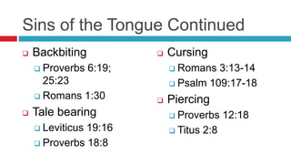Sins of the Tongue Continued
 Backbiting
 Proverbs 6:19;
25:23
 Romans 1:30
 Tale bearing
 Leviticus 19:16
 Proverbs 18:8
 Cursing
 Romans 3:13-14
 Psalm 109:17-18
 Piercing
 Proverbs 12:18
 Titus 2:8
 