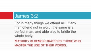 For in many things we offend all. If any
man offend not in word, the same is a
perfect man, and able also to bridle the
whole body.
MATURITY IS DEMONSTRATED BY THOSE WHO
MASTER THE USE OF THEIR WORDS.
James 3:2
 