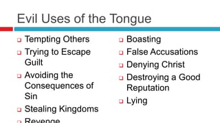 Evil Uses of the Tongue
 Tempting Others
 Trying to Escape
Guilt
 Avoiding the
Consequences of
Sin
 Stealing Kingdoms
 Boasting
 False Accusations
 Denying Christ
 Destroying a Good
Reputation
 Lying
 