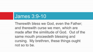 Therewith bless we God, even the Father;
and therewith curse we men, which are
made after the similitude of God. Out of the
same mouth proceedeth blessing and
cursing. My brethren, these things ought
not so to be.
James 3:9-10
 