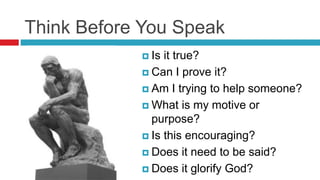 Think Before You Speak
 Is it true?
 Can I prove it?
 Am I trying to help someone?
 What is my motive or
purpose?
 Is this encouraging?
 Does it need to be said?
 Does it glorify God?
 