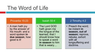The Word of Life
• A man hath joy
by the answer of
his mouth: and a
word spoken in
due season, how
good is it!
• The Lord GOD
hath given me
the tongue of the
learned, that I
should know how
to speak a word
in season to him
that is weary…
• Preach the word;
be instant in
season, out of
season; reprove,
rebuke, exhort
with all
longsuffering and
doctrine.
 