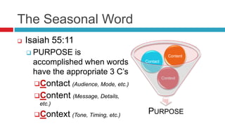 The Seasonal Word
PURPOSE
Context
Contact
Content
 Isaiah 55:11
 PURPOSE is
accomplished when words
have the appropriate 3 C’s
Contact (Audience, Mode, etc.)
Content (Message, Details,
etc.)
Context (Tone, Timing, etc.)
 