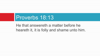 He that answereth a matter before he
heareth it, it is folly and shame unto him.
Proverbs 18:13
 