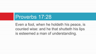 Even a fool, when he holdeth his peace, is
counted wise: and he that shutteth his lips
is esteemed a man of understanding.
Proverbs 17:28
 