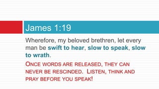Wherefore, my beloved brethren, let every
man be swift to hear, slow to speak, slow
to wrath.
ONCE WORDS ARE RELEASED, THEY CAN
NEVER BE RESCINDED. LISTEN, THINK AND
PRAY BEFORE YOU SPEAK!
James 1:19
 