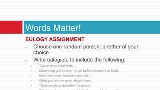 EULOGY ASSIGNMENT
• Choose one random person; another of your
choice
• Write eulogies, to include the following:
• Two or three fond facts…
• Something you’ll never forget (a fond memory or trait)…
• How they have impacted your life…
• What you admire most about them…
• Three words to describe the person…
Words Matter!
 