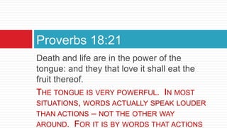 Death and life are in the power of the
tongue: and they that love it shall eat the
fruit thereof.
THE TONGUE IS VERY POWERFUL. IN MOST
SITUATIONS, WORDS ACTUALLY SPEAK LOUDER
THAN ACTIONS – NOT THE OTHER WAY
AROUND. FOR IT IS BY WORDS THAT ACTIONS
Proverbs 18:21
 
