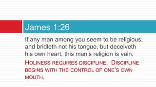 If any man among you seem to be religious,
and bridleth not his tongue, but deceiveth
his own heart, this man’s religion is vain.
HOLINESS REQUIRES DISCIPLINE. DISCIPLINE
BEGINS WITH THE CONTROL OF ONE’S OWN
MOUTH.
James 1:26
 