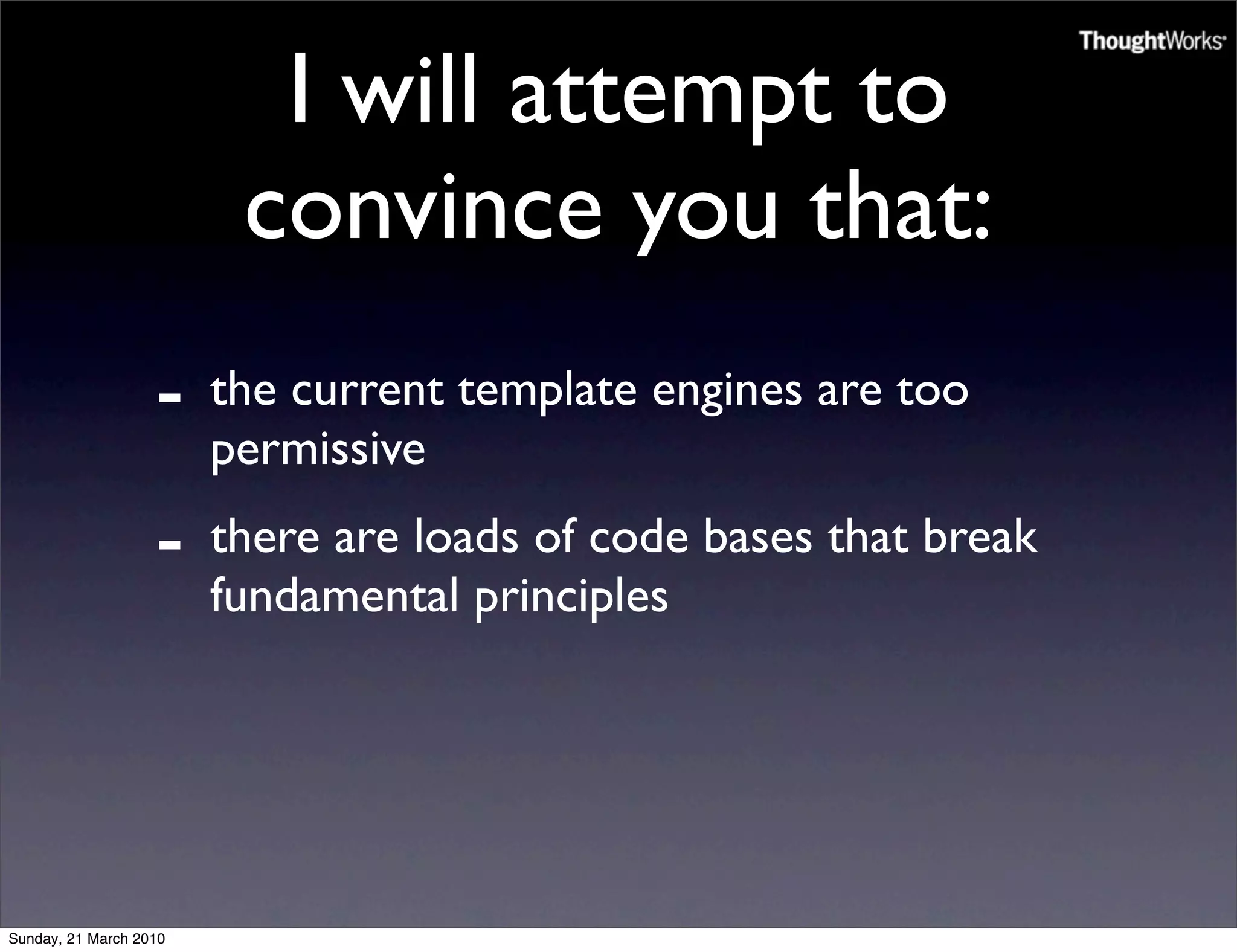 I will attempt to
                         convince you that:
                   -    the current template engines are too
                        permissive
                   -    there are loads of code bases that break
                        fundamental principles




Sunday, 21 March 2010
 