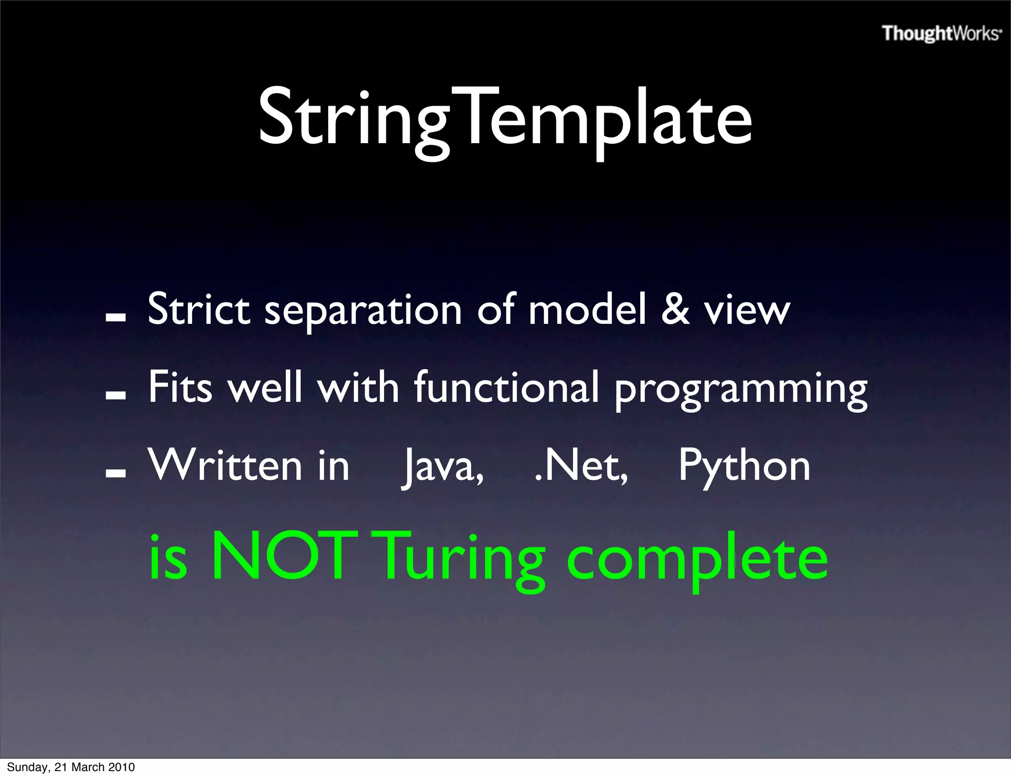StringTemplate

               - Strict separation of model & view
               - Fits well with functional programming
               - Written in Java, .Net, Python
                        is NOT Turing complete

Sunday, 21 March 2010
 