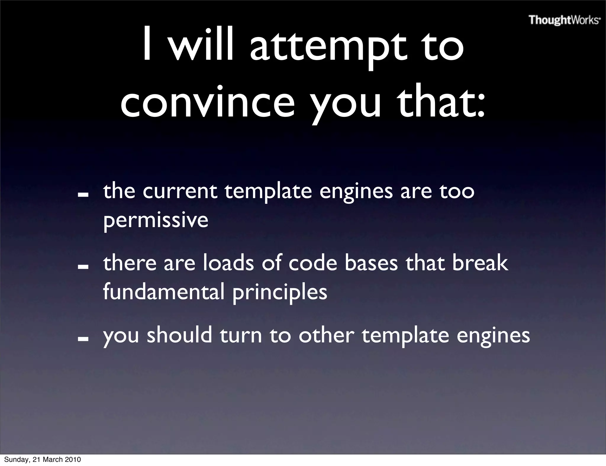 I will attempt to
                         convince you that:
                   -    the current template engines are too
                        permissive
                   -    there are loads of code bases that break
                        fundamental principles
                   -    you should turn to other template engines



Sunday, 21 March 2010
 
