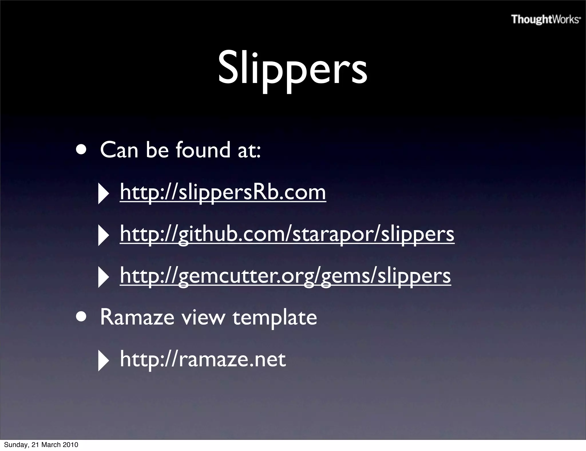 Slippers
                   • Can be found at:
                    ‣ http://slippersRb.com
                    ‣ http://github.com/starapor/slippers
                    ‣ http://gemcutter.org/gems/slippers
                   • Ramaze view template
                    ‣ http://ramaze.net
Sunday, 21 March 2010
 