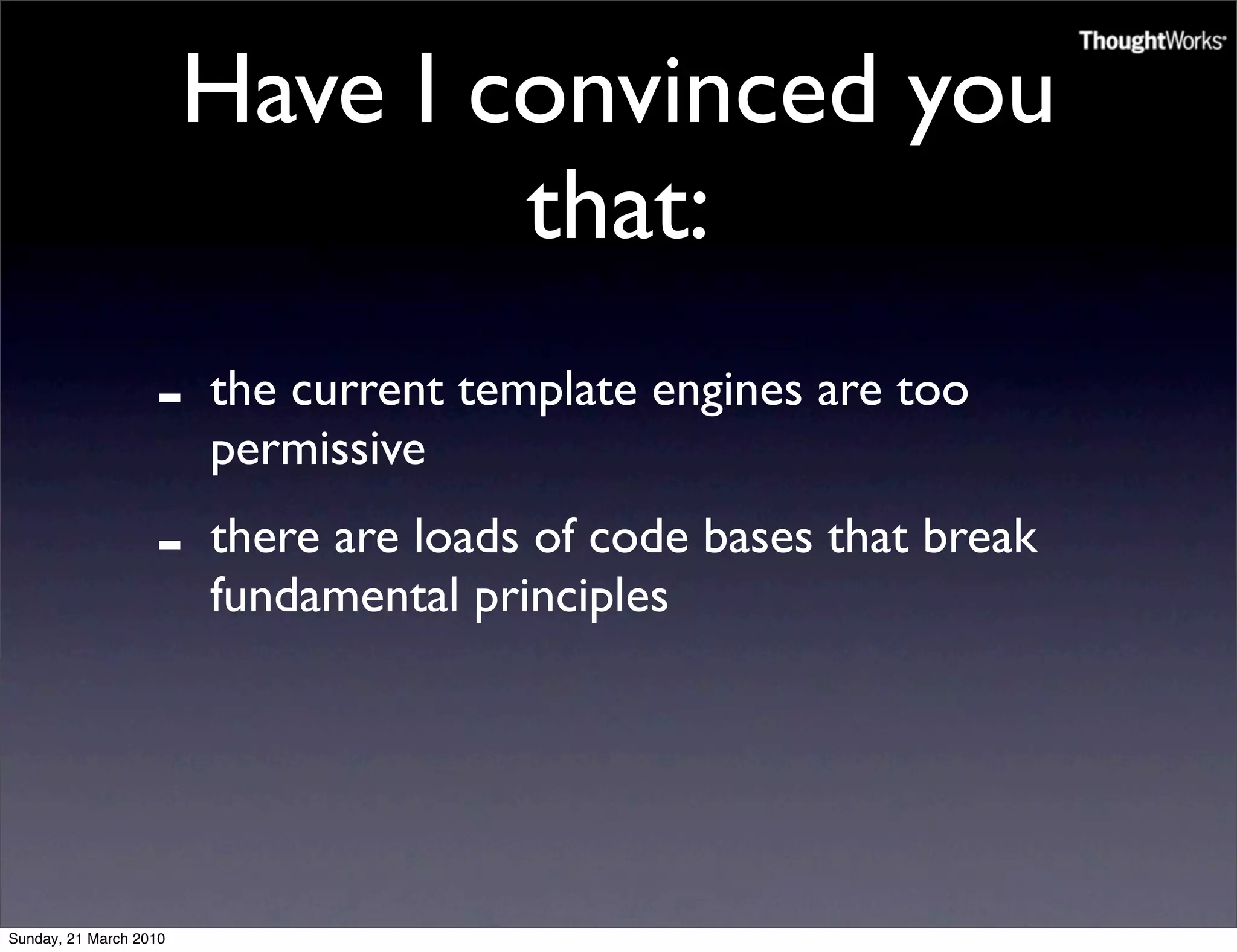 Have I convinced you
                                that:
                   -    the current template engines are too
                        permissive
                   -    there are loads of code bases that break
                        fundamental principles




Sunday, 21 March 2010
 