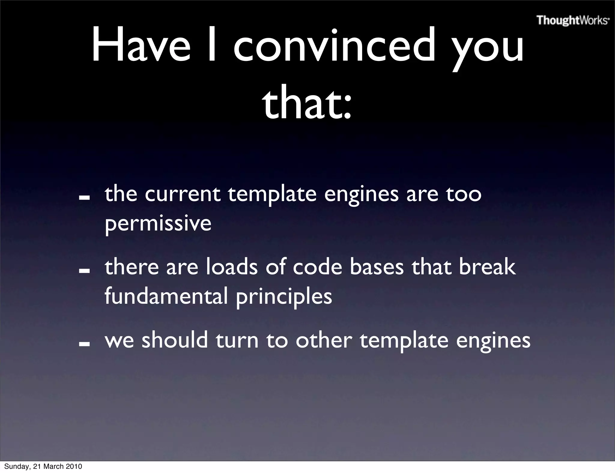 Have I convinced you
                                that:
                   -    the current template engines are too
                        permissive
                   -    there are loads of code bases that break
                        fundamental principles
                   -    we should turn to other template engines



Sunday, 21 March 2010
 