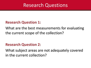 Research Questions 
Research Question 1: 
What are the best measurements for evaluating 
the current scope of the collection? 
Research Question 2: 
What subject areas are not adequately covered 
in the current collection? 
 